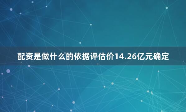 配资是做什么的依据评估价14.26亿元确定