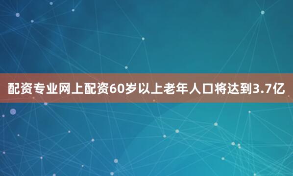 配资专业网上配资60岁以上老年人口将达到3.7亿
