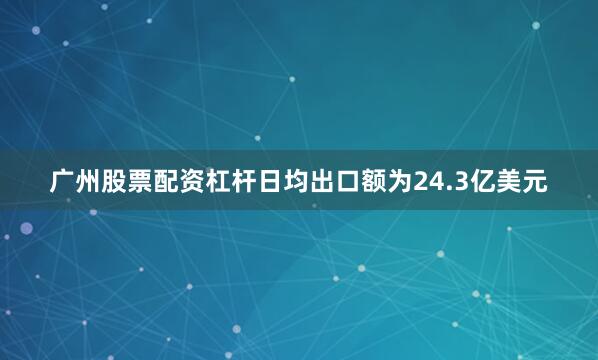 广州股票配资杠杆日均出口额为24.3亿美元
