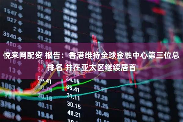 悦来网配资 报告：香港维持全球金融中心第三位总排名 并在亚太区继续居首