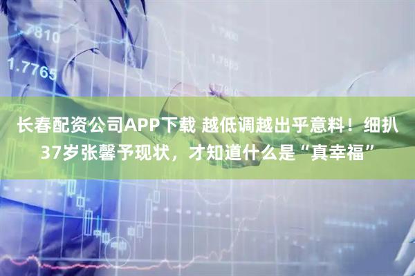 长春配资公司APP下载 越低调越出乎意料!细扒37岁张馨予现状,才知道什么是“真幸福”