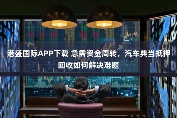 港盛国际APP下载 急需资金周转,汽车典当抵押回收如何解决难题