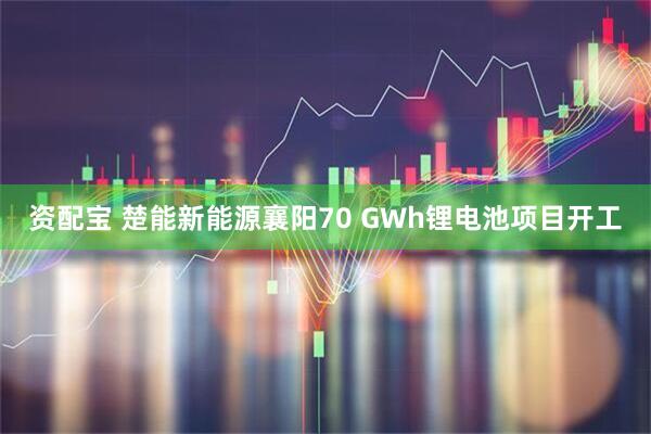 资配宝 楚能新能源襄阳70 GWh锂电池项目开工