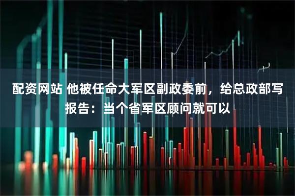 配资网站 他被任命大军区副政委前，给总政部写报告：当个省军区顾问就可以