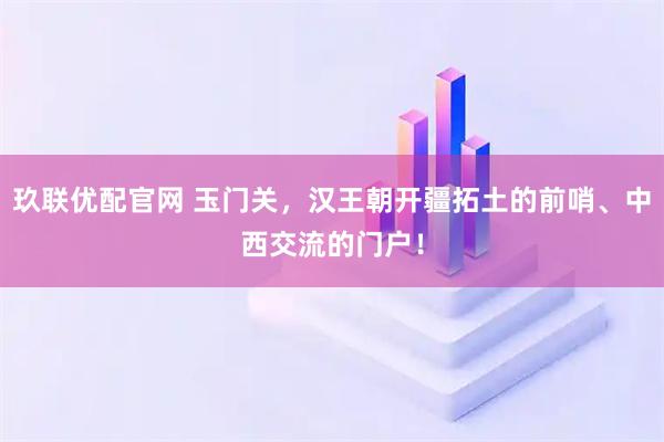 玖联优配官网 玉门关，汉王朝开疆拓土的前哨、中西交流的门户！