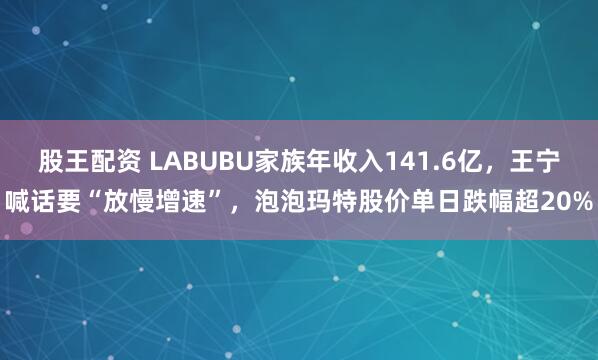 股王配资 LABUBU家族年收入141.6亿,王宁喊话要“放慢增速”,泡泡玛特股价单日跌幅超20%