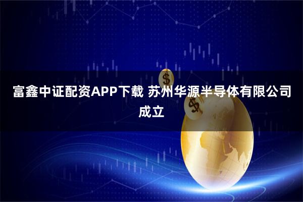富鑫中证配资APP下载 苏州华源半导体有限公司成立