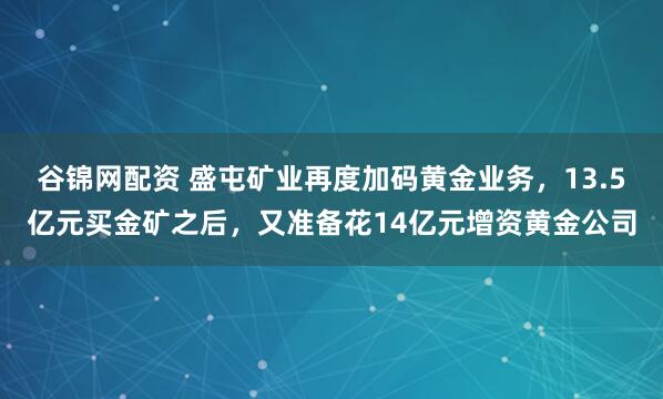 谷锦网配资 盛屯矿业再度加码黄金业务，13.5亿元买金矿之后，又准备花14亿元增资黄金公司