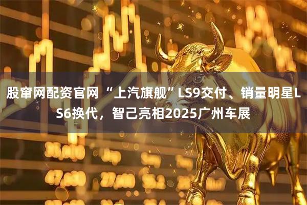 股窜网配资官网 “上汽旗舰”LS9交付、销量明星LS6换代,智己亮相2025广州车展