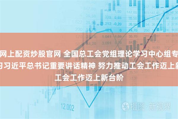 网上配资炒股官网 全国总工会党组理论学习中心组专题学习习近平总书记重要讲话精神 努力推动工会工作迈上新台阶