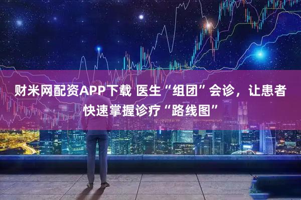 财米网配资APP下载 医生“组团”会诊,让患者快速掌握诊疗“路线图”