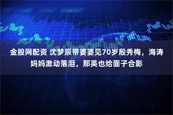 金股网配资 沈梦辰带婆婆见70岁殷秀梅，海涛妈妈激动落泪，那英也给面子合影