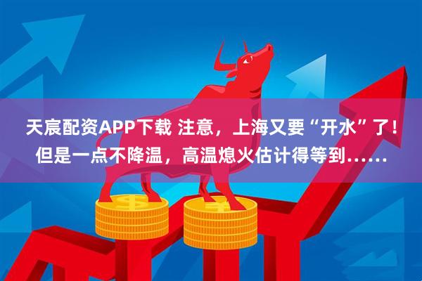 天宸配资APP下载 注意，上海又要“开水”了！但是一点不降温，高温熄火估计得等到……