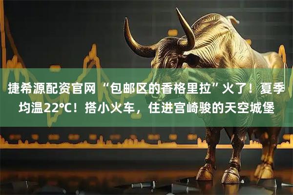 捷希源配资官网 “包邮区的香格里拉”火了！夏季均温22℃！搭小火车，住进宫崎骏的天空城堡