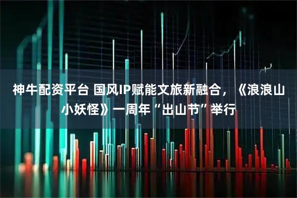 神牛配资平台 国风IP赋能文旅新融合，《浪浪山小妖怪》一周年“出山节”举行