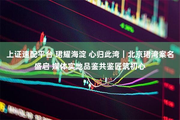 上证速配平台 珺耀海淀 心归此湾｜北京珺湾案名盛启 媒体实地品鉴共鉴匠筑初心