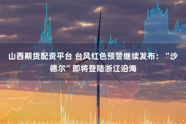 山西期货配资平台 台风红色预警继续发布：“沙德尔”即将登陆浙江沿海