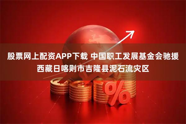 股票网上配资APP下载 中国职工发展基金会驰援西藏日喀则市吉隆县泥石流灾区