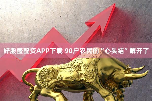 好股盛配资APP下载 90户农民的“心头结”解开了