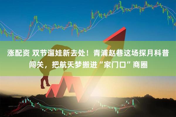涨配资 双节遛娃新去处!青浦赵巷这场探月科普闯关,把航天梦搬进“家门口”商圈