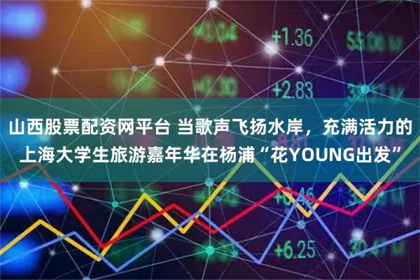 山西股票配资网平台 当歌声飞扬水岸，充满活力的上海大学生旅游嘉年华在杨浦“花YOUNG出发”